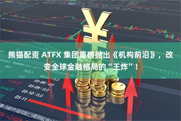 熊猫配资 ATFX 集团重磅抛出《机构前沿》，改变全球金融格局的“王炸”！