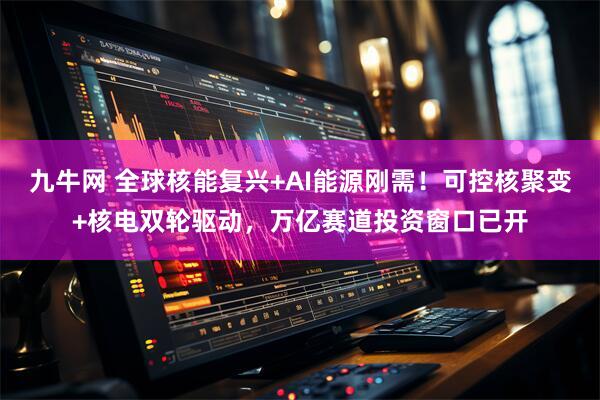 九牛网 全球核能复兴+AI能源刚需！可控核聚变+核电双轮驱动，万亿赛道投资窗口已开