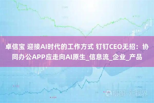 卓信宝 迎接AI时代的工作方式 钉钉CEO无招:协同办公APP应走向AI原生_信息流_企业_产品