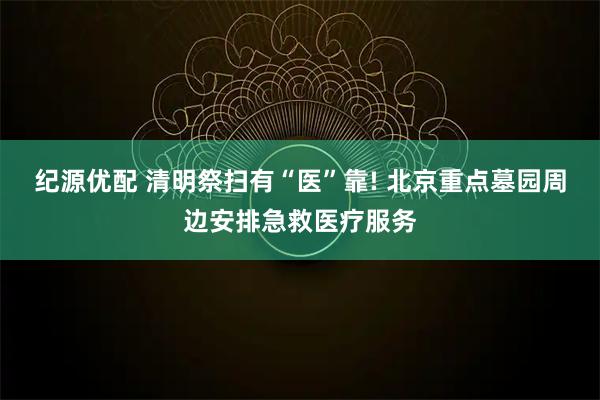 纪源优配 清明祭扫有“医”靠! 北京重点墓园周边安排急救医疗服务