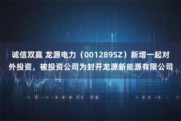 诚信双赢 龙源电力(001289SZ)新增一起对外投资,被投资公司为封开龙源新能源有限公司