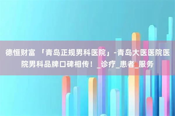 德恒财富 「青岛正规男科医院」-青岛大医医院医院男科品牌口碑相传！_诊疗_患者_服务