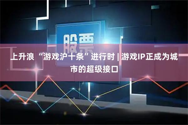 上升浪 “游戏沪十条”进行时 | 游戏IP正成为城市的超级接口