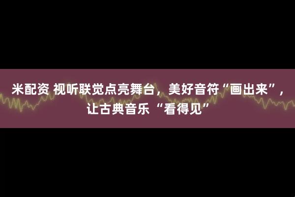 米配资 视听联觉点亮舞台，美好音符“画出来”，让古典音乐 “看得见”