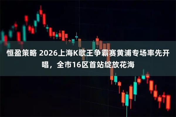 恒盈策略 2026上海K歌王争霸赛黄浦专场率先开唱，全市16区首站绽放花海