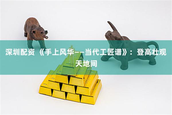深圳配资 《手上风华——当代工匠谱》:登高壮观天地间