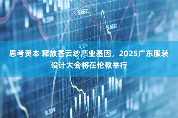 思考资本 释放香云纱产业基因,2025广东服装设计大会将在伦教举行