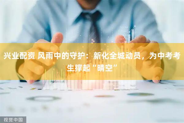 兴业配资 风雨中的守护:新化全城动员,为中考考生撑起“晴空”