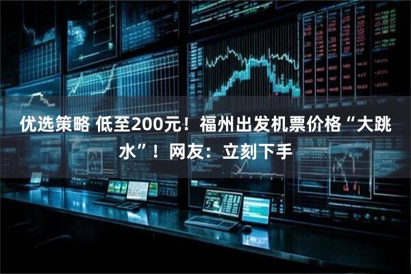 优选策略 低至200元!福州出发机票价格“大跳水”!网友:立刻下手