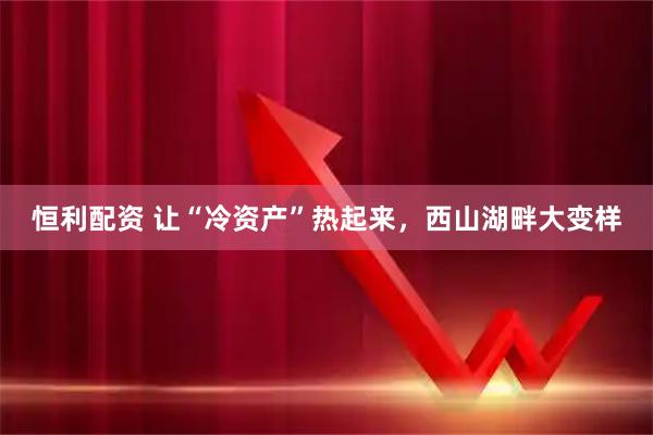 恒利配资 让“冷资产”热起来,西山湖畔大变样