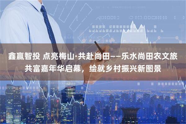 鑫赢智投 点亮梅山·共赴尚田——乐水尚田农文旅共富嘉年华启幕,绘就乡村振兴新图景