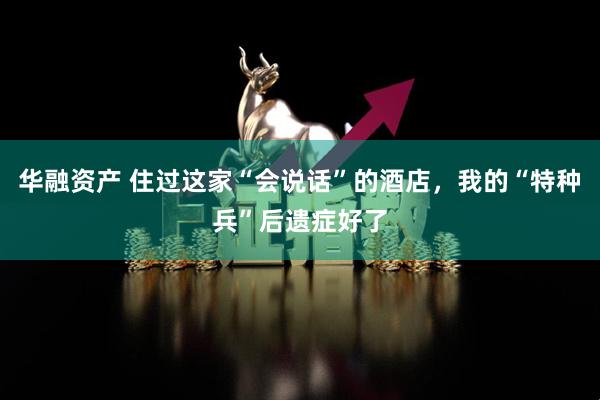 华融资产 住过这家“会说话”的酒店,我的“特种兵”后遗症好了