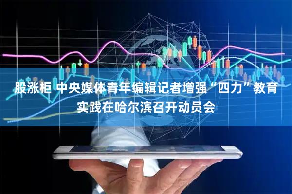 股涨柜 中央媒体青年编辑记者增强“四力”教育实践在哈尔滨召开动员会