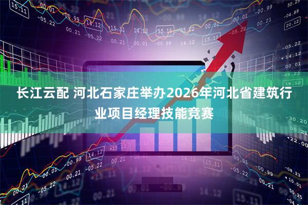 长江云配 河北石家庄举办2026年河北省建筑行业项目经理技能竞赛