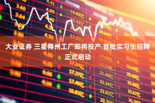 大业证券 三星得州工厂即将投产 首批实习生招聘正式启动