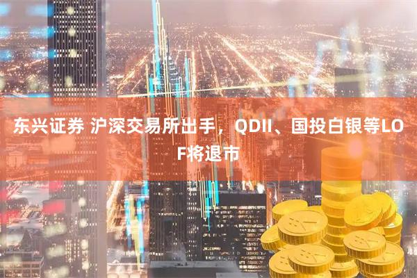 东兴证券 沪深交易所出手，QDII、国投白银等LOF将退市
