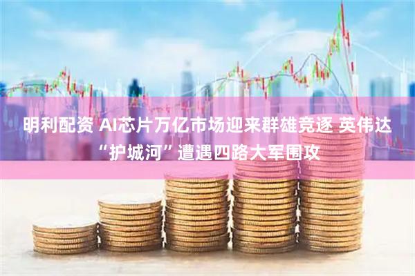 明利配资 AI芯片万亿市场迎来群雄竞逐 英伟达“护城河”遭遇四路大军围攻