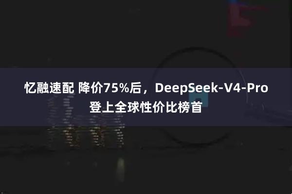 忆融速配 降价75%后，DeepSeek-V4-Pro登上全球性价比榜首